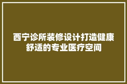 西宁诊所装修设计打造健康舒适的专业医疗空间