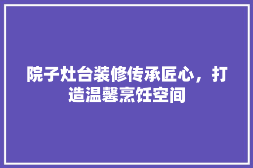 院子灶台装修传承匠心，打造温馨烹饪空间