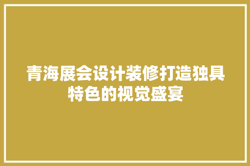 青海展会设计装修打造独具特色的视觉盛宴