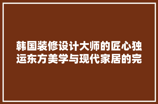 韩国装修设计大师的匠心独运东方美学与现代家居的完美融合