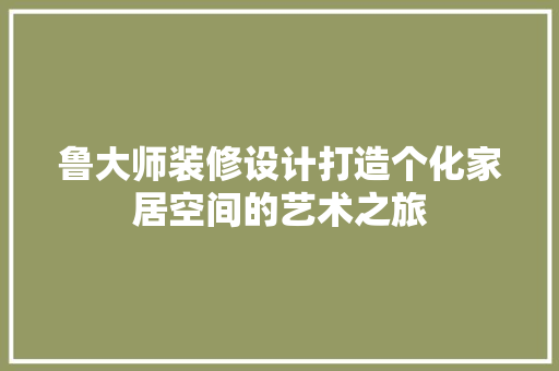 鲁大师装修设计打造个化家居空间的艺术之旅