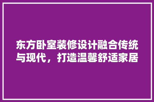 东方卧室装修设计融合传统与现代，打造温馨舒适家居空间