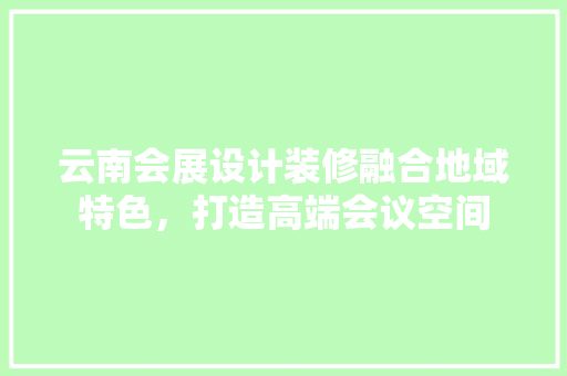 云南会展设计装修融合地域特色，打造高端会议空间
