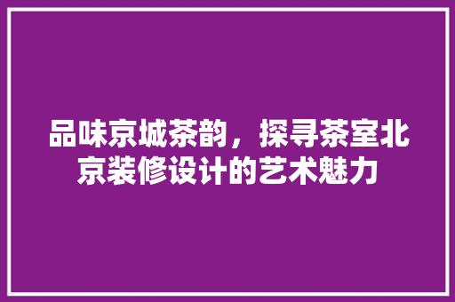 品味京城茶韵，探寻茶室北京装修设计的艺术魅力
