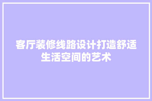 客厅装修线路设计打造舒适生活空间的艺术