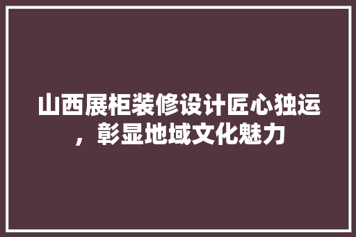 山西展柜装修设计匠心独运，彰显地域文化魅力