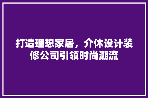 打造理想家居，介休设计装修公司引领时尚潮流