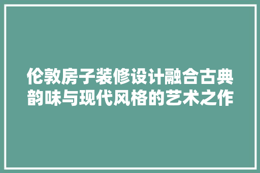伦敦房子装修设计融合古典韵味与现代风格的艺术之作