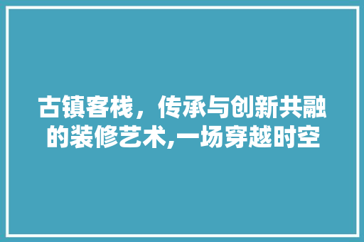 古镇客栈，传承与创新共融的装修艺术,一场穿越时空的民宿体验之旅
