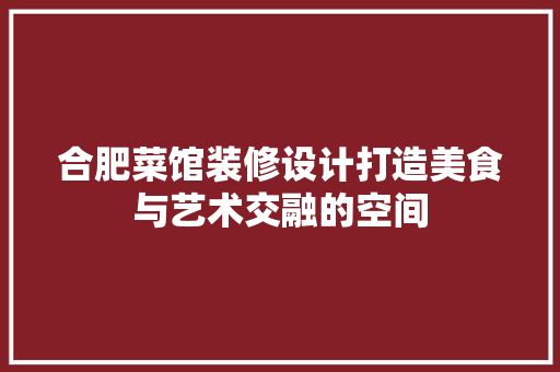 合肥菜馆装修设计打造美食与艺术交融的空间