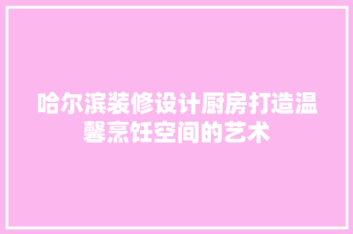哈尔滨装修设计厨房打造温馨烹饪空间的艺术