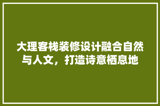 大理客栈装修设计融合自然与人文，打造诗意栖息地