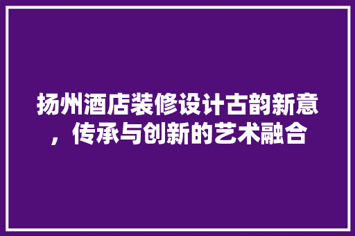 扬州酒店装修设计古韵新意，传承与创新的艺术融合