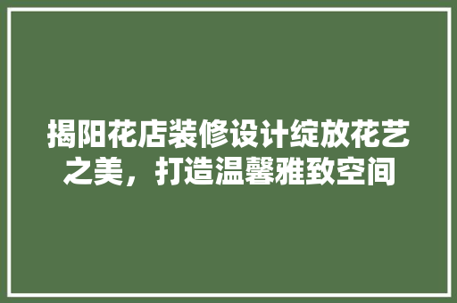 揭阳花店装修设计绽放花艺之美，打造温馨雅致空间