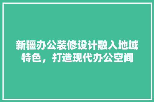 新疆办公装修设计融入地域特色，打造现代办公空间