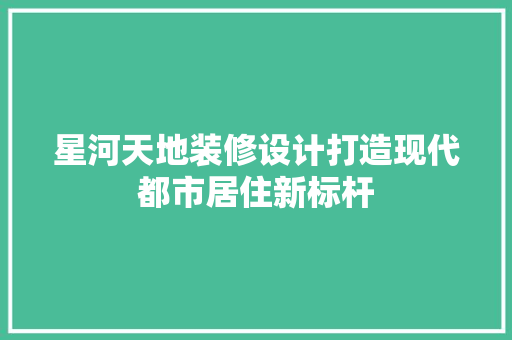 星河天地装修设计打造现代都市居住新标杆