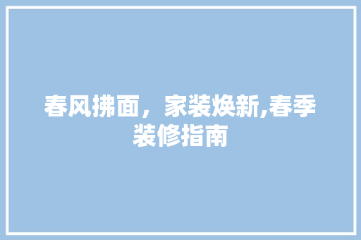 春风拂面，家装焕新,春季装修指南