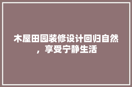 木屋田园装修设计回归自然，享受宁静生活