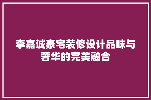 李嘉诚豪宅装修设计品味与奢华的完美融合
