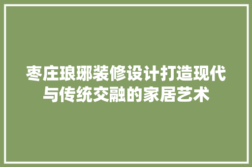 枣庄琅琊装修设计打造现代与传统交融的家居艺术
