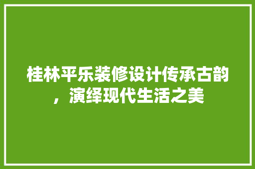 桂林平乐装修设计传承古韵，演绎现代生活之美