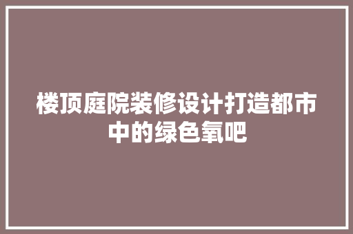 楼顶庭院装修设计打造都市中的绿色氧吧