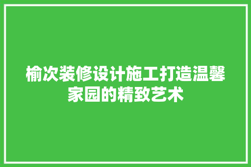 榆次装修设计施工打造温馨家园的精致艺术