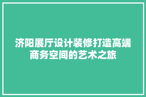 济阳展厅设计装修打造高端商务空间的艺术之旅