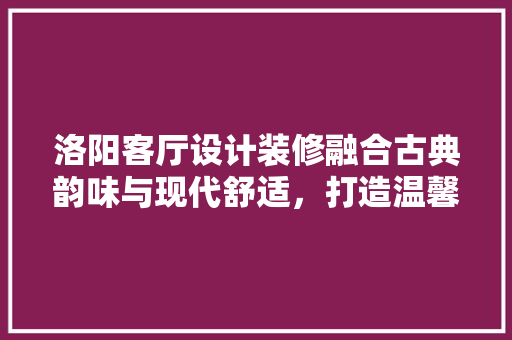 洛阳客厅设计装修融合古典韵味与现代舒适，打造温馨家园