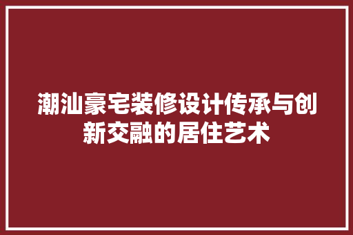 潮汕豪宅装修设计传承与创新交融的居住艺术