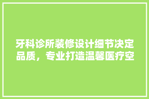 牙科诊所装修设计细节决定品质，专业打造温馨医疗空间