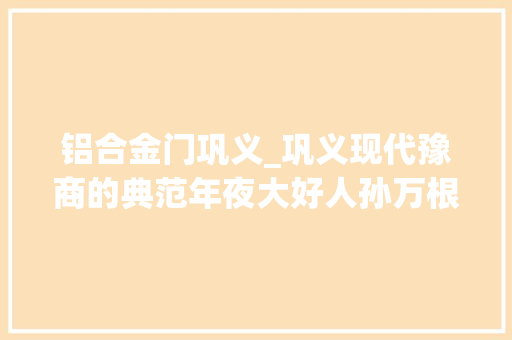 铝合金门巩义_巩义现代豫商的典范年夜大好人孙万根的传奇故事