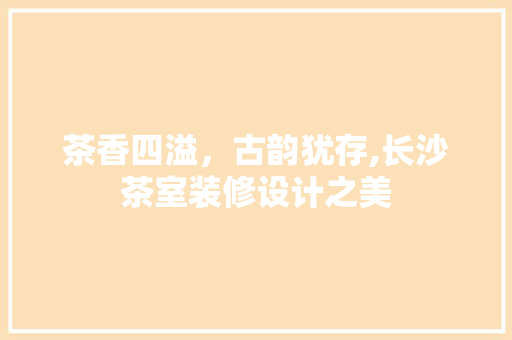 茶香四溢，古韵犹存,长沙茶室装修设计之美