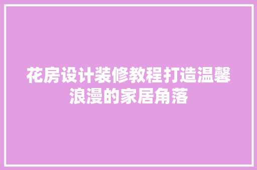 花房设计装修教程打造温馨浪漫的家居角落