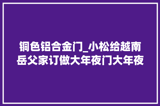 铜色铝合金门_小松给越南岳父家订做大年夜门大年夜家都选玻璃门真心不值