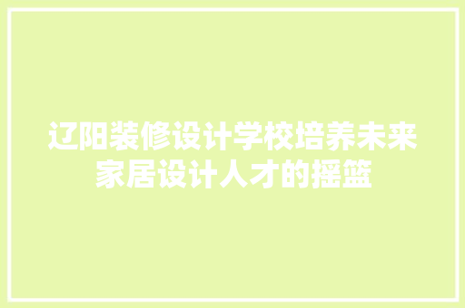 辽阳装修设计学校培养未来家居设计人才的摇篮