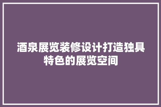 酒泉展览装修设计打造独具特色的展览空间