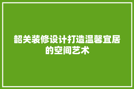 韶关装修设计打造温馨宜居的空间艺术