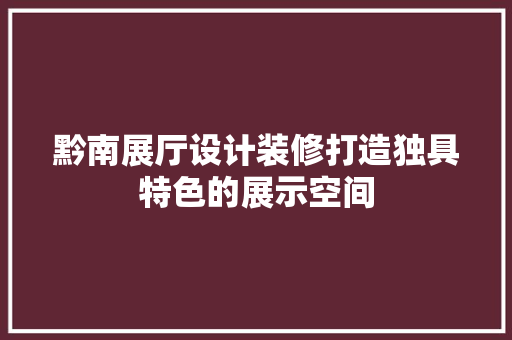 黔南展厅设计装修打造独具特色的展示空间
