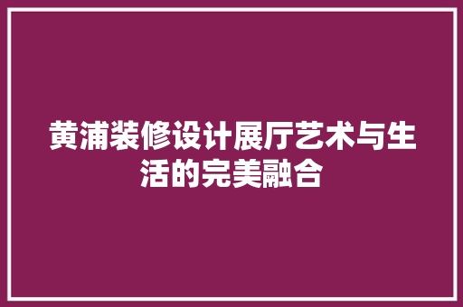 黄浦装修设计展厅艺术与生活的完美融合