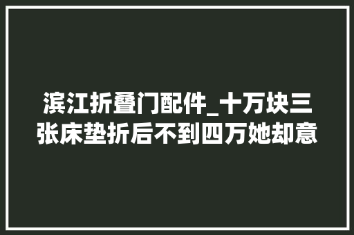 滨江折叠门配件_十万块三张床垫折后不到四万她却意外得知