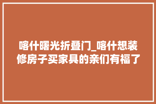 喀什曙光折叠门_喀什想装修房子买家具的亲们有福了明天这里有一场免费的