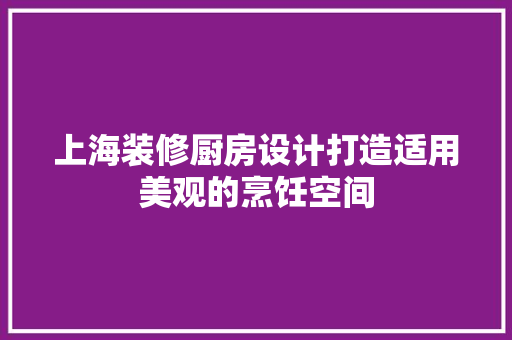 上海装修厨房设计打造适用美观的烹饪空间