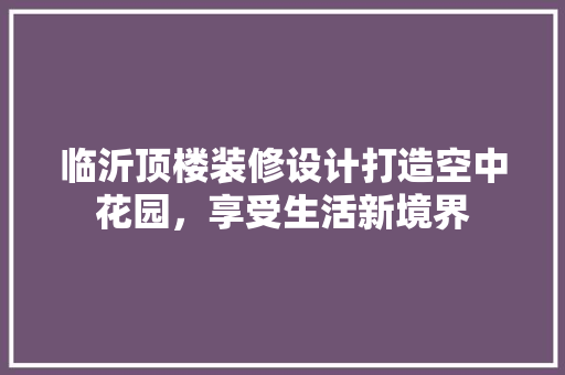 临沂顶楼装修设计打造空中花园，享受生活新境界