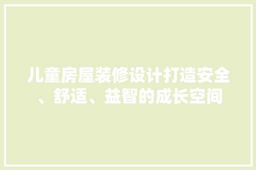 儿童房屋装修设计打造安全、舒适、益智的成长空间