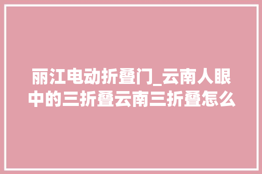 丽江电动折叠门_云南人眼中的三折叠云南三折叠怎么折都好吃