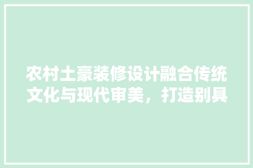 农村土豪装修设计融合传统文化与现代审美，打造别具一格的家居空间