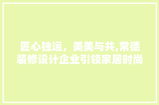 匠心独运，美美与共,常德装修设计企业引领家居时尚潮流
