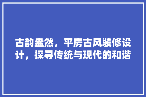 古韵盎然，平房古风装修设计，探寻传统与现代的和谐交融