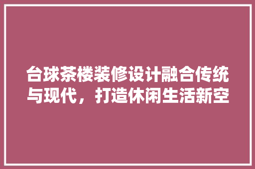 台球茶楼装修设计融合传统与现代，打造休闲生活新空间